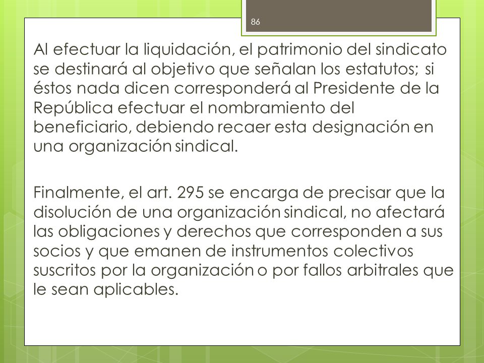 Al efectuar la liquidación, el patrimonio del sindicato se destinará al objetivo que señalan los estatutos; si éstos nada dicen corresponderá al Presidente de la República efectuar el nombramiento del beneficiario, debiendo recaer esta designación en una organización sindical.