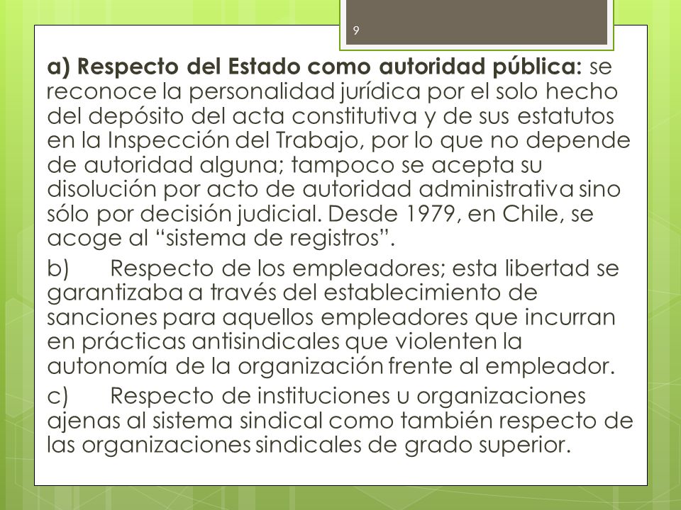 a) Respecto del Estado como autoridad pública: se reconoce la personalidad jurídica por el solo hecho del depósito del acta constitutiva y de sus estatutos en la Inspección del Trabajo, por lo que no depende de autoridad alguna; tampoco se acepta su disolución por acto de autoridad administrativa sino sólo por decisión judicial.