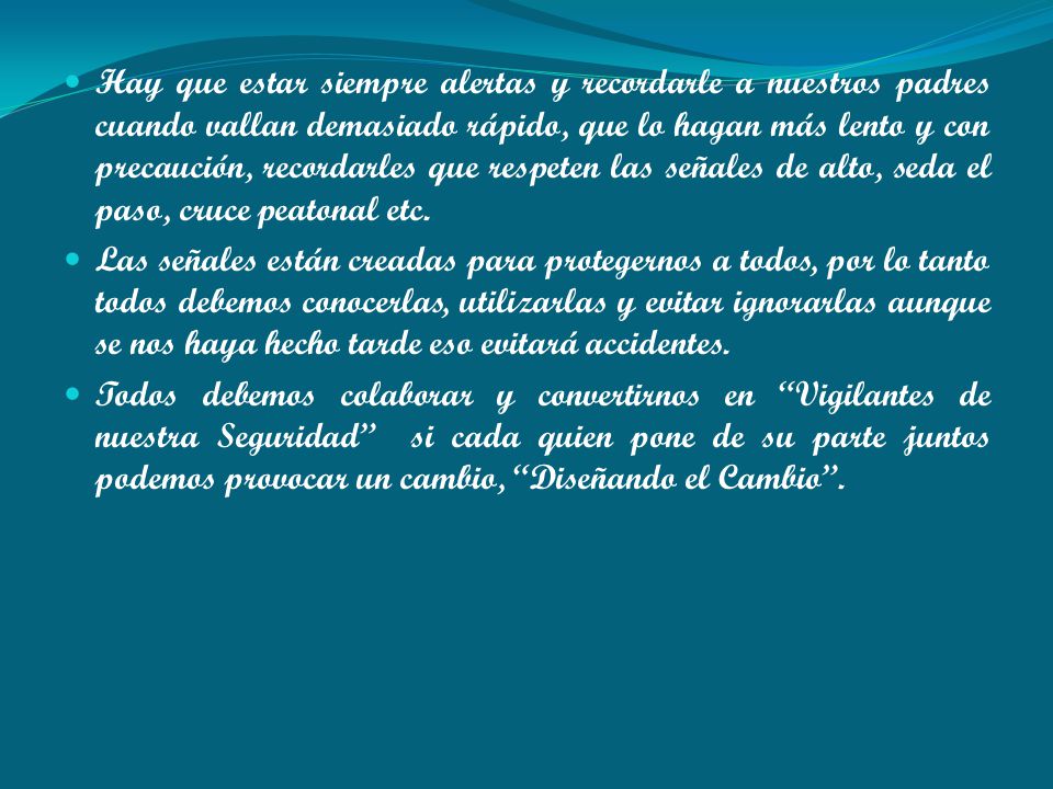 Hay que estar siempre alertas y recordarle a nuestros padres cuando vallan demasiado rápido, que lo hagan más lento y con precaución, recordarles que respeten las señales de alto, seda el paso, cruce peatonal etc.