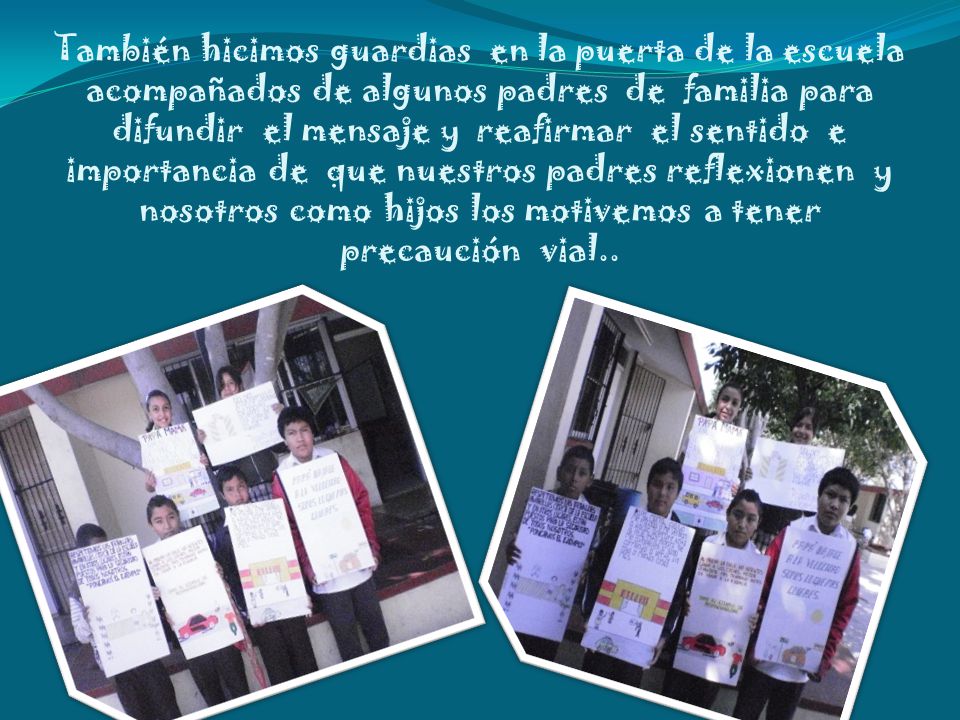 También hicimos guardias en la puerta de la escuela acompañados de algunos padres de familia para difundir el mensaje y reafirmar el sentido e importancia de que nuestros padres reflexionen y nosotros como hijos los motivemos a tener precaución vial..