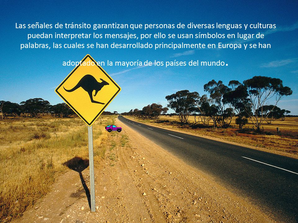 Las señales de tránsito garantizan que personas de diversas lenguas y culturas puedan interpretar los mensajes, por ello se usan símbolos en lugar de palabras, las cuales se han desarrollado principalmente en Europa y se han adoptado en la mayoría de los países del mundo.