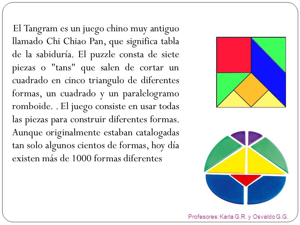 El Tangram es un juego chino muy antiguo llamado Chi Chiao Pan, que significa tabla de la sabiduría. El puzzle consta de siete piezas o tans que salen de cortar un cuadrado en cinco triangulo de diferentes formas, un cuadrado y un paralelogramo romboide. . El juego consiste en usar todas las piezas para construir diferentes formas. Aunque originalmente estaban catalogadas tan solo algunos cientos de formas, hoy día existen más de 1000 formas diferentes