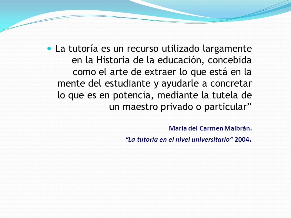 La tutoría es un recurso utilizado largamente en la Historia de la educación, concebida como el arte de extraer lo que está en la mente del estudiante y ayudarle a concretar lo que es en potencia, mediante la tutela de un maestro privado o particular María del Carmen Malbrán.