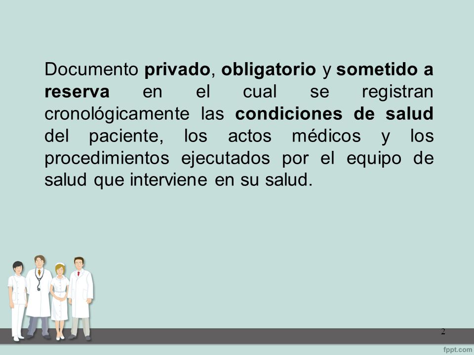 Documento privado, obligatorio y sometido a reserva en el cual se registran cronológicamente las condiciones de salud del paciente, los actos médicos y los procedimientos ejecutados por el equipo de salud que interviene en su salud.