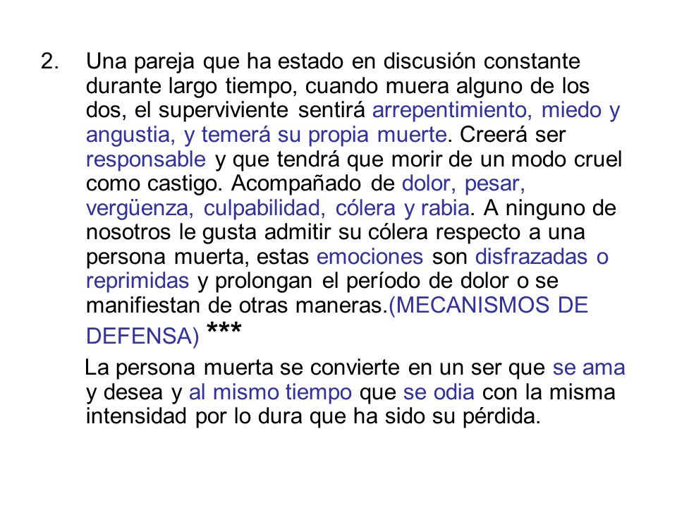 Una pareja que ha estado en discusión constante durante largo tiempo, cuando muera alguno de los dos, el superviviente sentirá arrepentimiento, miedo y angustia, y temerá su propia muerte. Creerá ser responsable y que tendrá que morir de un modo cruel como castigo. Acompañado de dolor, pesar, vergüenza, culpabilidad, cólera y rabia. A ninguno de nosotros le gusta admitir su cólera respecto a una persona muerta, estas emociones son disfrazadas o reprimidas y prolongan el período de dolor o se manifiestan de otras maneras.(MECANISMOS DE DEFENSA) ***
