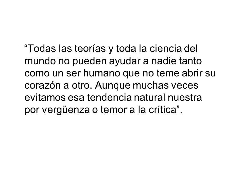 Todas las teorías y toda la ciencia del mundo no pueden ayudar a nadie tanto como un ser humano que no teme abrir su corazón a otro.