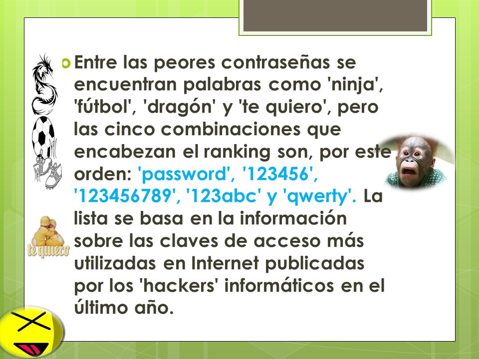 Entre las peores contraseñas se encuentran palabras como ninja , fútbol , dragón y te quiero , pero las cinco combinaciones que encabezan el ranking son, por este orden: password , , , 123abc y qwerty . La lista se basa en la información sobre las claves de acceso más utilizadas en Internet publicadas por los hackers informáticos en el último año.