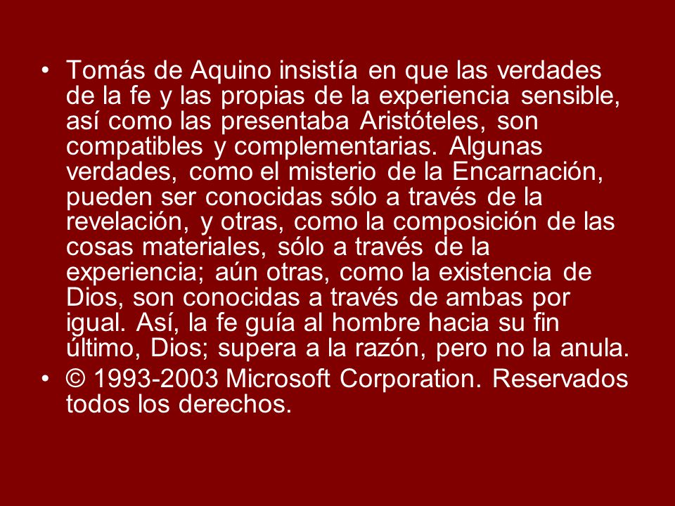 Tomás de Aquino insistía en que las verdades de la fe y las propias de la experiencia sensible, así como las presentaba Aristóteles, son compatibles y complementarias. Algunas verdades, como el misterio de la Encarnación, pueden ser conocidas sólo a través de la revelación, y otras, como la composición de las cosas materiales, sólo a través de la experiencia; aún otras, como la existencia de Dios, son conocidas a través de ambas por igual. Así, la fe guía al hombre hacia su fin último, Dios; supera a la razón, pero no la anula.
