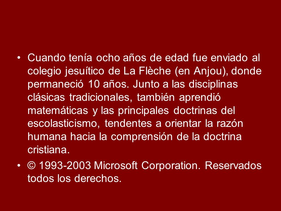 Cuando tenía ocho años de edad fue enviado al colegio jesuítico de La Flèche (en Anjou), donde permaneció 10 años. Junto a las disciplinas clásicas tradicionales, también aprendió matemáticas y las principales doctrinas del escolasticismo, tendentes a orientar la razón humana hacia la comprensión de la doctrina cristiana.