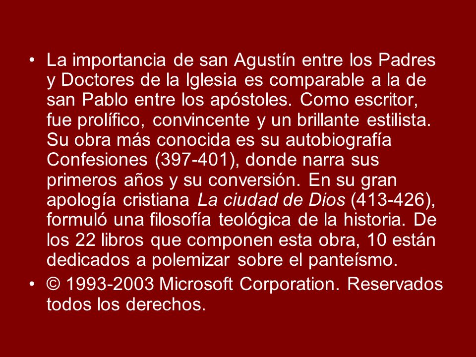 La importancia de san Agustín entre los Padres y Doctores de la Iglesia es comparable a la de san Pablo entre los apóstoles. Como escritor, fue prolífico, convincente y un brillante estilista. Su obra más conocida es su autobiografía Confesiones ( ), donde narra sus primeros años y su conversión. En su gran apología cristiana La ciudad de Dios ( ), formuló una filosofía teológica de la historia. De los 22 libros que componen esta obra, 10 están dedicados a polemizar sobre el panteísmo.