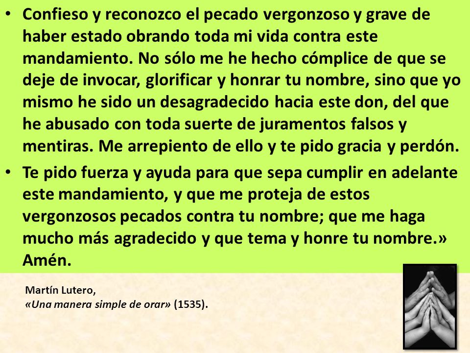Confieso y reconozco el pecado vergonzoso y grave de haber estado obrando toda mi vida contra este mandamiento. No sólo me he hecho cómplice de que se deje de invocar, glorificar y honrar tu nombre, sino que yo mismo he sido un desagradecido hacia este don, del que he abusado con toda suerte de juramentos falsos y mentiras. Me arrepiento de ello y te pido gracia y perdón.