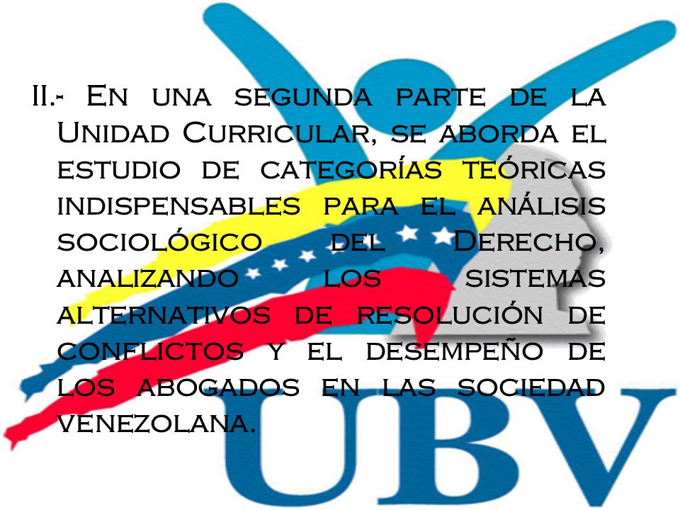 II.- En una segunda parte de la Unidad Curricular, se aborda el estudio de categorías teóricas indispensables para el análisis sociológico del Derecho, analizando los sistemas alternativos de resolución de conflictos y el desempeño de los abogados en las sociedad venezolana.