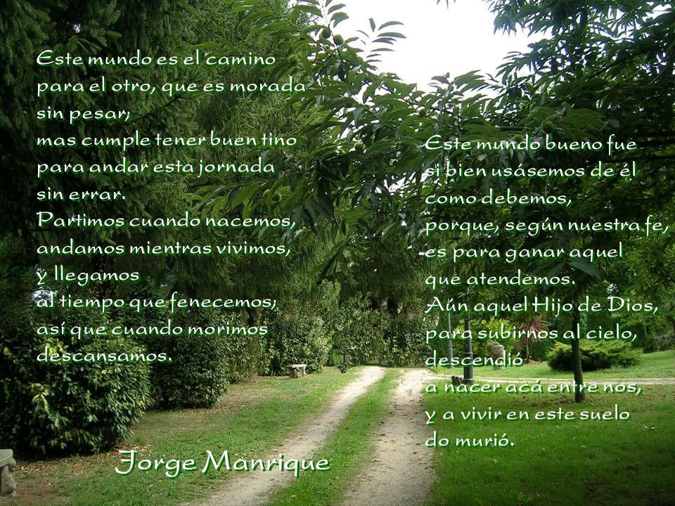 Este mundo es el camino para el otro, que es morada sin pesar; mas cumple tener buen tino para andar esta jornada sin errar. Partimos cuando nacemos, andamos mientras vivimos, y llegamos al tiempo que fenecemos; así que cuando morimos descansamos.