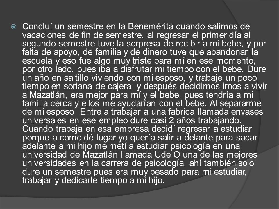 Concluí un semestre en la Benemérita cuando salimos de vacaciones de fin de semestre, al regresar el primer día al segundo semestre tuve la sorpresa de recibir a mi bebe, y por falta de apoyo, de familia y de dinero tuve que abandonar la escuela y eso fue algo muy triste para mí en ese momento, por otro lado, pues iba a disfrutar mi tiempo con el bebe.