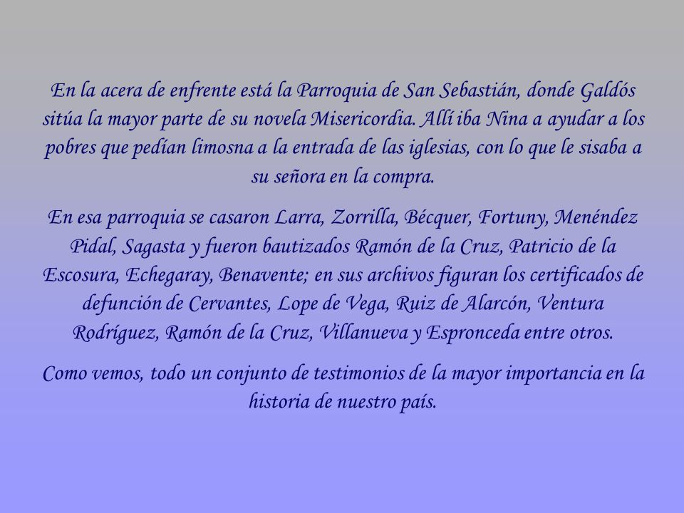 En la acera de enfrente está la Parroquia de San Sebastián, donde Galdós sitúa la mayor parte de su novela Misericordia. Allí iba Nina a ayudar a los pobres que pedían limosna a la entrada de las iglesias, con lo que le sisaba a su señora en la compra.