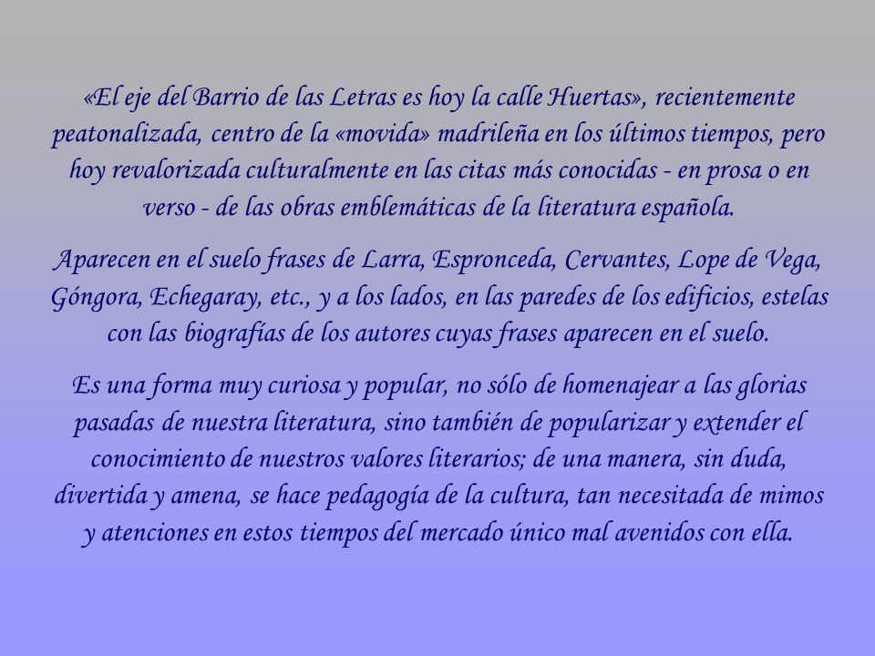 «El eje del Barrio de las Letras es hoy la calle Huertas», recientemente peatonalizada, centro de la «movida» madrileña en los últimos tiempos, pero hoy revalorizada culturalmente en las citas más conocidas - en prosa o en verso - de las obras emblemáticas de la literatura española.