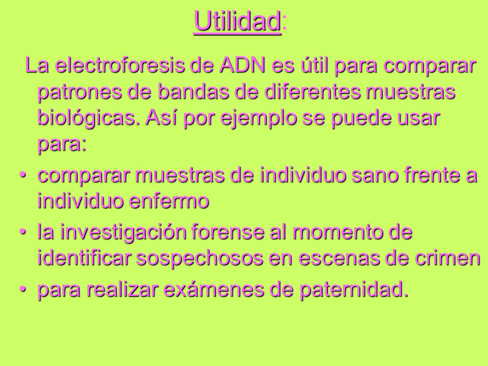 Utilidad: La electroforesis de ADN es útil para comparar patrones de bandas de diferentes muestras biológicas. Así por ejemplo se puede usar para: