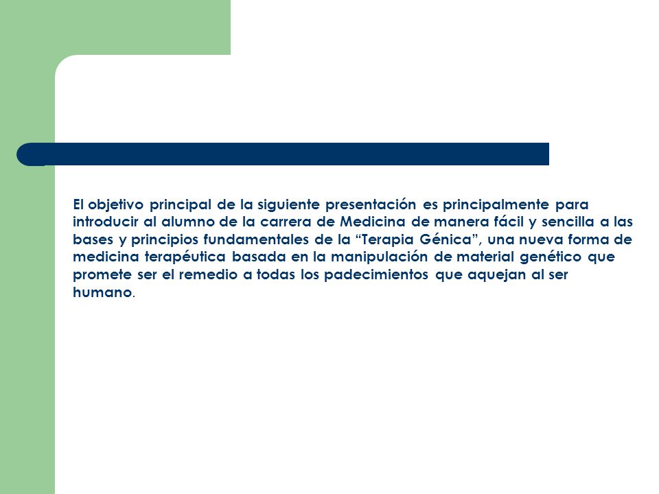 El objetivo principal de la siguiente presentación es principalmente para introducir al alumno de la carrera de Medicina de manera fácil y sencilla a las bases y principios fundamentales de la Terapia Génica , una nueva forma de medicina terapéutica basada en la manipulación de material genético que promete ser el remedio a todas los padecimientos que aquejan al ser humano.