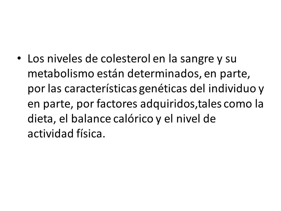 Los niveles de colesterol en la sangre y su metabolismo están determinados, en parte, por las características genéticas del individuo y en parte, por factores adquiridos,tales como la dieta, el balance calórico y el nivel de actividad física.