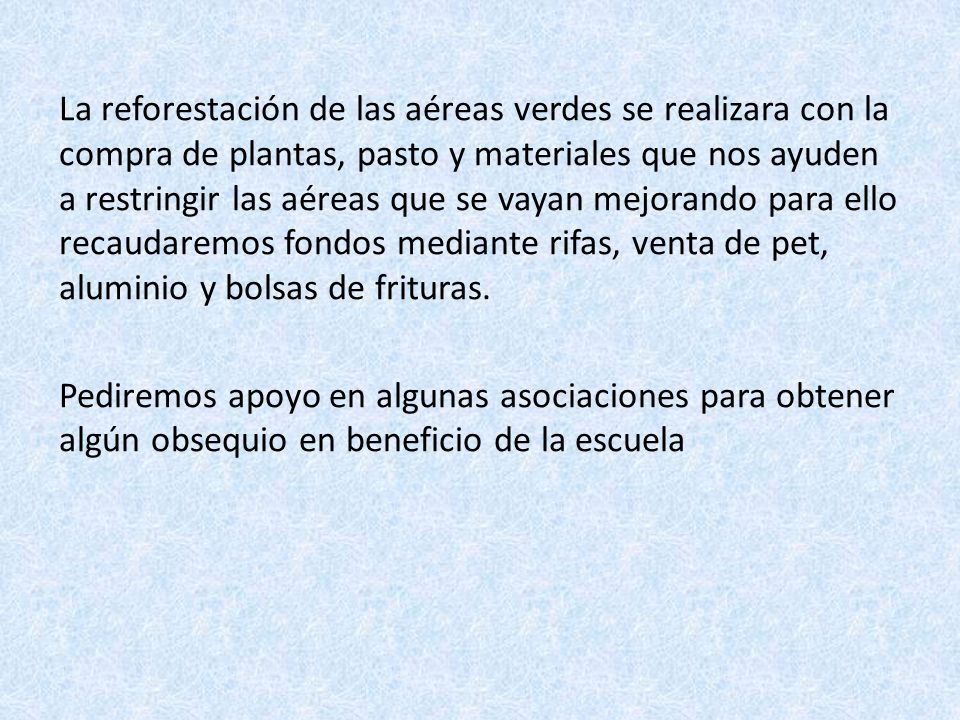La reforestación de las aéreas verdes se realizara con la compra de plantas, pasto y materiales que nos ayuden a restringir las aéreas que se vayan mejorando para ello recaudaremos fondos mediante rifas, venta de pet, aluminio y bolsas de frituras.