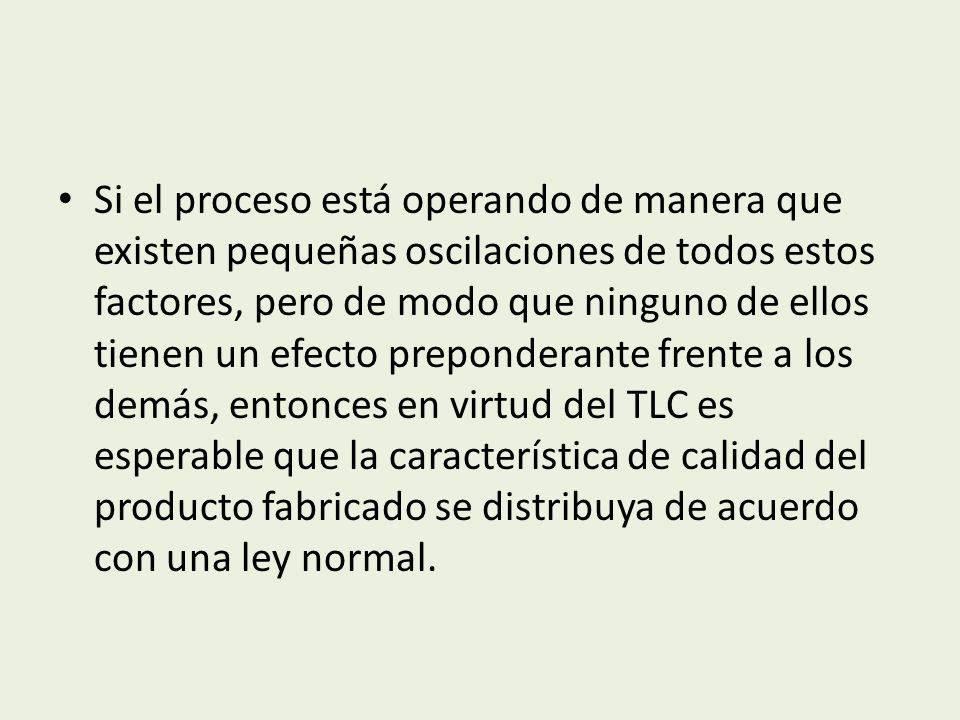 Si el proceso está operando de manera que existen pequeñas oscilaciones de todos estos factores, pero de modo que ninguno de ellos tienen un efecto preponderante frente a los demás, entonces en virtud del TLC es esperable que la característica de calidad del producto fabricado se distribuya de acuerdo con una ley normal.