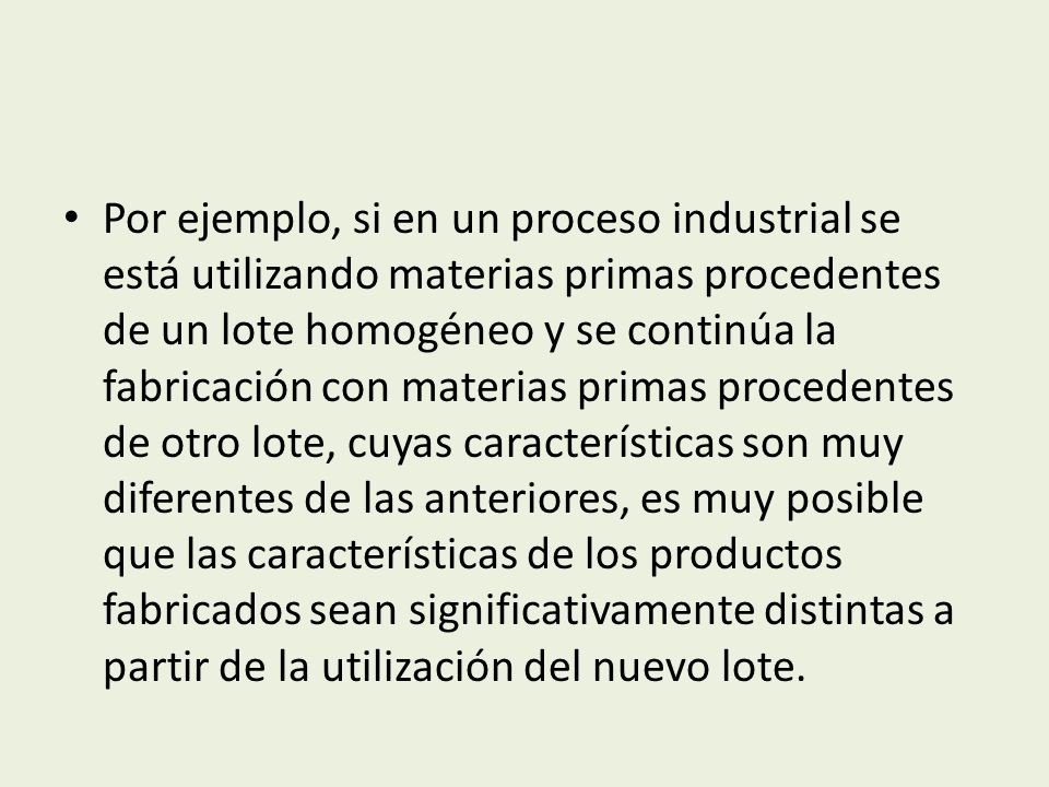 Por ejemplo, si en un proceso industrial se está utilizando materias primas procedentes de un lote homogéneo y se continúa la fabricación con materias primas procedentes de otro lote, cuyas características son muy diferentes de las anteriores, es muy posible que las características de los productos fabricados sean significativamente distintas a partir de la utilización del nuevo lote.