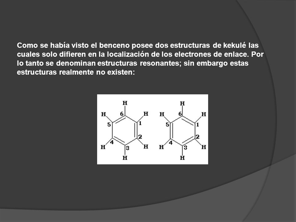 Como se había visto el benceno posee dos estructuras de kekulé las cuales solo difieren en la localización de los electrones de enlace. Por lo tanto se denominan estructuras resonantes; sin embargo estas estructuras realmente no existen: