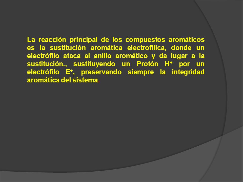 La reacción principal de los compuestos aromáticos es la sustitución aromática electrofílica, donde un electrófilo ataca al anillo aromático y da lugar a la sustitución., sustituyendo un Protón H+ por un electrófilo E+, preservando siempre la integridad aromática del sistema.
