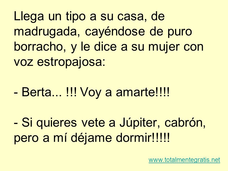 Llega un tipo a su casa, de madrugada, cayéndose de puro borracho, y le dice a su mujer con voz estropajosa: - Berta... !!! Voy a amarte!!!! - Si quieres vete a Júpiter, cabrón, pero a mí déjame dormir!!!!!