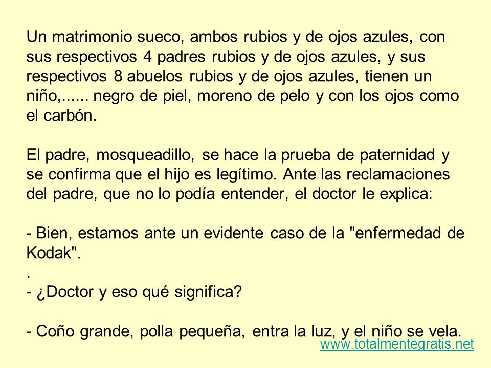 Un matrimonio sueco, ambos rubios y de ojos azules, con sus respectivos 4 padres rubios y de ojos azules, y sus respectivos 8 abuelos rubios y de ojos azules, tienen un niño, negro de piel, moreno de pelo y con los ojos como el carbón. El padre, mosqueadillo, se hace la prueba de paternidad y se confirma que el hijo es legítimo. Ante las reclamaciones del padre, que no lo podía entender, el doctor le explica: - Bien, estamos ante un evidente caso de la enfermedad de Kodak ¿Doctor y eso qué significa - Coño grande, polla pequeña, entra la luz, y el niño se vela.