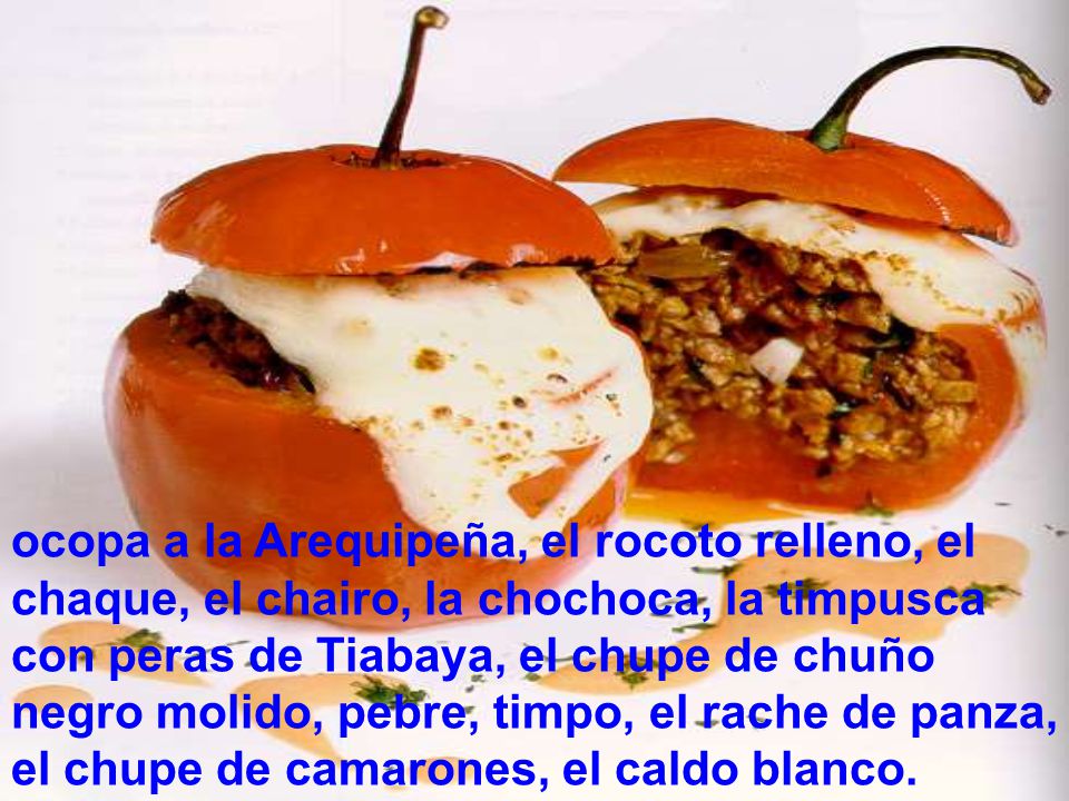ocopa a la Arequipeña, el rocoto relleno, el chaque, el chairo, la chochoca, la timpusca con peras de Tiabaya, el chupe de chuño negro molido, pebre, timpo, el rache de panza, el chupe de camarones, el caldo blanco.