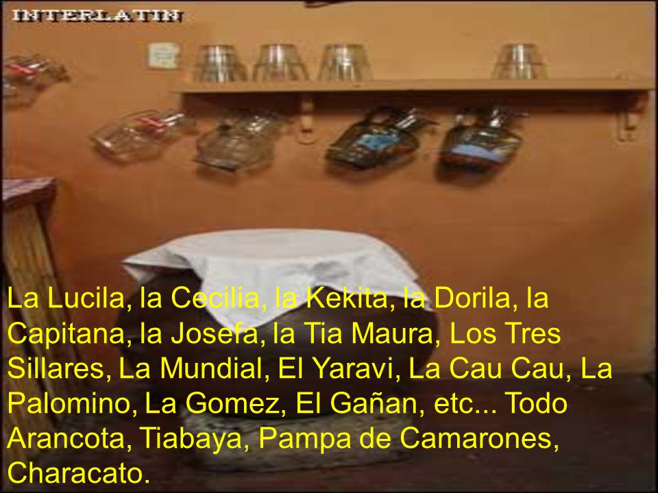 La Lucila, la Cecilia, la Kekita, la Dorila, la Capitana, la Josefa, la Tia Maura, Los Tres Sillares, La Mundial, El Yaravi, La Cau Cau, La Palomino, La Gomez, El Gañan, etc...