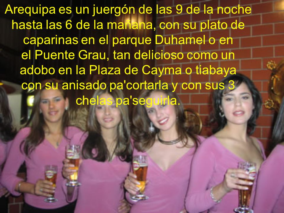 Arequipa es un juergón de las 9 de la noche hasta las 6 de la mañana, con su plato de caparinas en el parque Duhamel o en el Puente Grau, tan delicioso como un adobo en la Plaza de Cayma o tiabaya con su anisado pa cortarla y con sus 3 chelas pa seguirla.