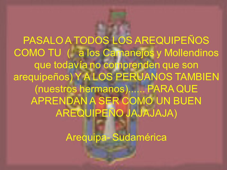 PASALO A TODOS LOS AREQUIPEÑOS COMO TU ( a los Camanejos y Mollendinos que todavía no comprenden que son arequipeños) Y A LOS PERUANOS TAMBIEN (nuestros hermanos) PARA QUE APRENDAN A SER COMO UN BUEN AREQUIPEÑO JAJAJAJA)