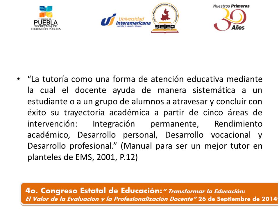 La tutoría como una forma de atención educativa mediante la cual el docente ayuda de manera sistemática a un estudiante o a un grupo de alumnos a atravesar y concluir con éxito su trayectoria académica a partir de cinco áreas de intervención: Integración permanente, Rendimiento académico, Desarrollo personal, Desarrollo vocacional y Desarrollo profesional. (Manual para ser un mejor tutor en planteles de EMS, 2001, P.12)