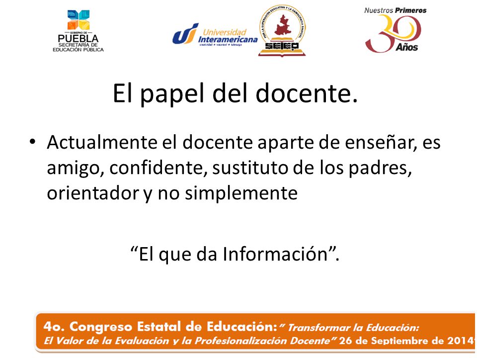 El papel del docente. Actualmente el docente aparte de enseñar, es amigo, confidente, sustituto de los padres, orientador y no simplemente.