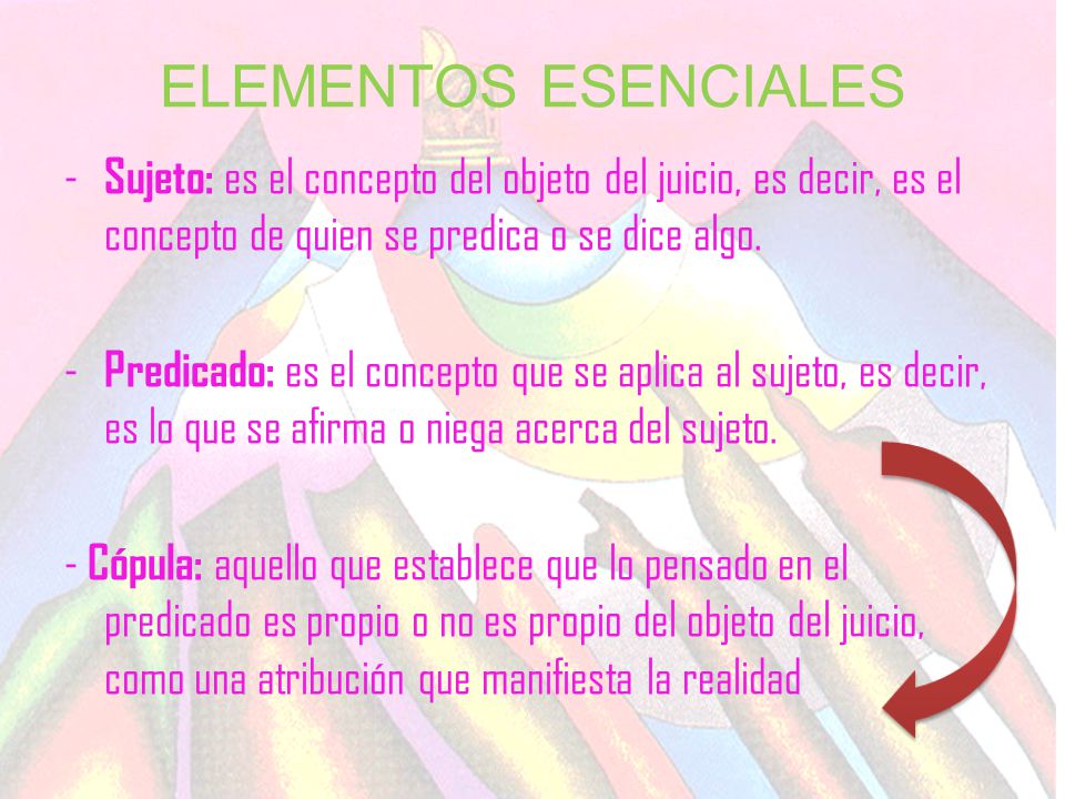 ELEMENTOS ESENCIALES Sujeto: es el concepto del objeto del juicio, es decir, es el concepto de quien se predica o se dice algo.