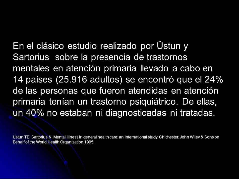 En el clásico estudio realizado por Üstun y Sartorius sobre la presencia de trastornos mentales en atención primaria llevado a cabo en 14 países ( adultos) se encontró que el 24% de las personas que fueron atendidas en atención primaria tenían un trastorno psiquiátrico. De ellas, un 40% no estaban ni diagnosticadas ni tratadas.