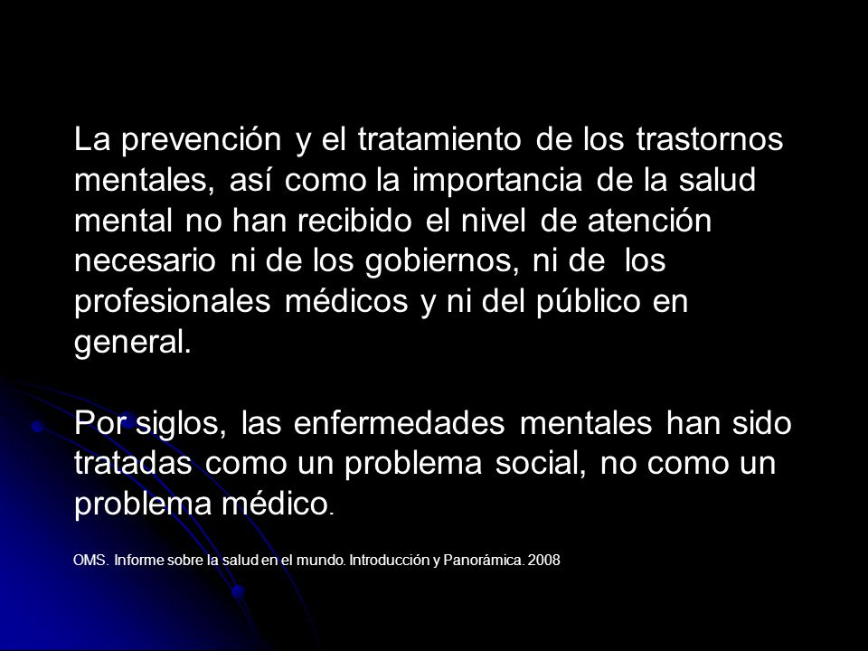 La prevención y el tratamiento de los trastornos mentales, así como la importancia de la salud mental no han recibido el nivel de atención necesario ni de los gobiernos, ni de los profesionales médicos y ni del público en general.