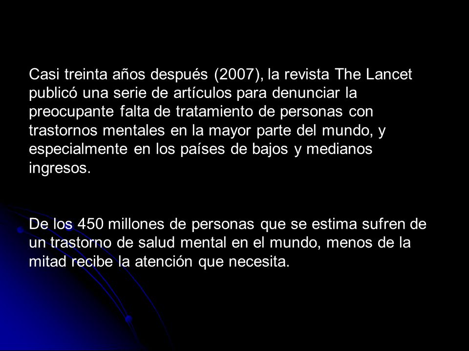Casi treinta años después (2007), la revista The Lancet publicó una serie de artículos para denunciar la preocupante falta de tratamiento de personas con trastornos mentales en la mayor parte del mundo, y especialmente en los países de bajos y medianos ingresos.