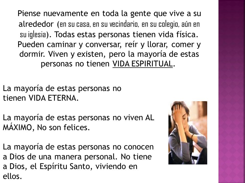 Piense nuevamente en toda la gente que vive a su alrededor (en su casa, en su vecindario, en su colegio, aún en su iglesia). Todas estas personas tienen vida física. Pueden caminar y conversar, reír y llorar, comer y dormir. Viven y existen, pero la mayoría de estas personas no tienen VIDA ESPIRITUAL.