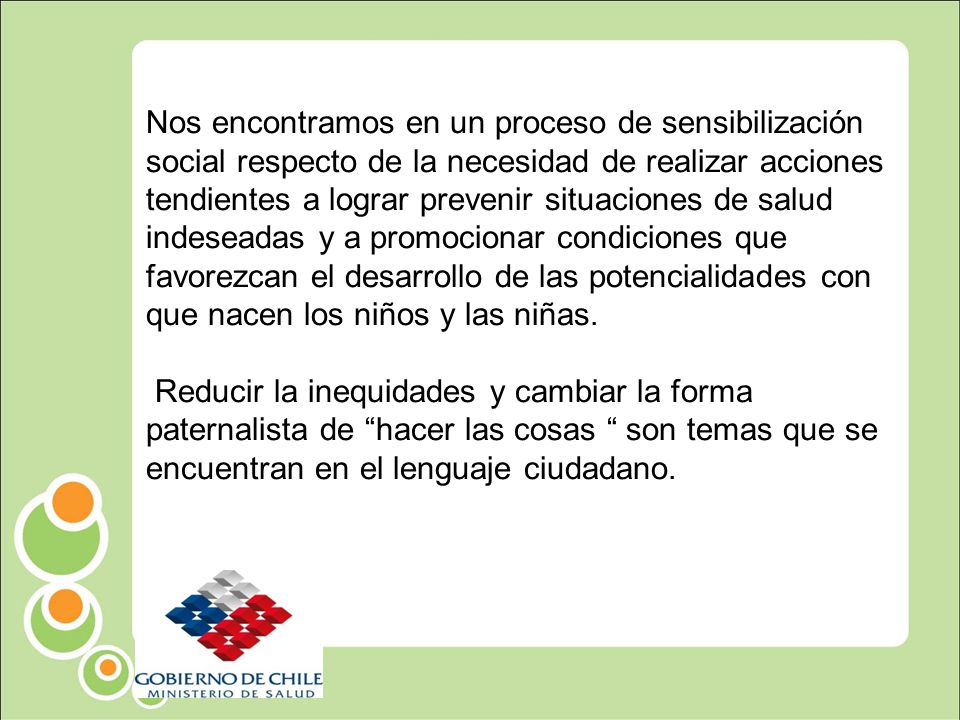 Nos encontramos en un proceso de sensibilización social respecto de la necesidad de realizar acciones tendientes a lograr prevenir situaciones de salud indeseadas y a promocionar condiciones que favorezcan el desarrollo de las potencialidades con que nacen los niños y las niñas.
