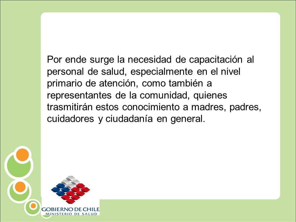 Por ende surge la necesidad de capacitación al personal de salud, especialmente en el nivel primario de atención, como también a representantes de la comunidad, quienes trasmitirán estos conocimiento a madres, padres, cuidadores y ciudadanía en general.