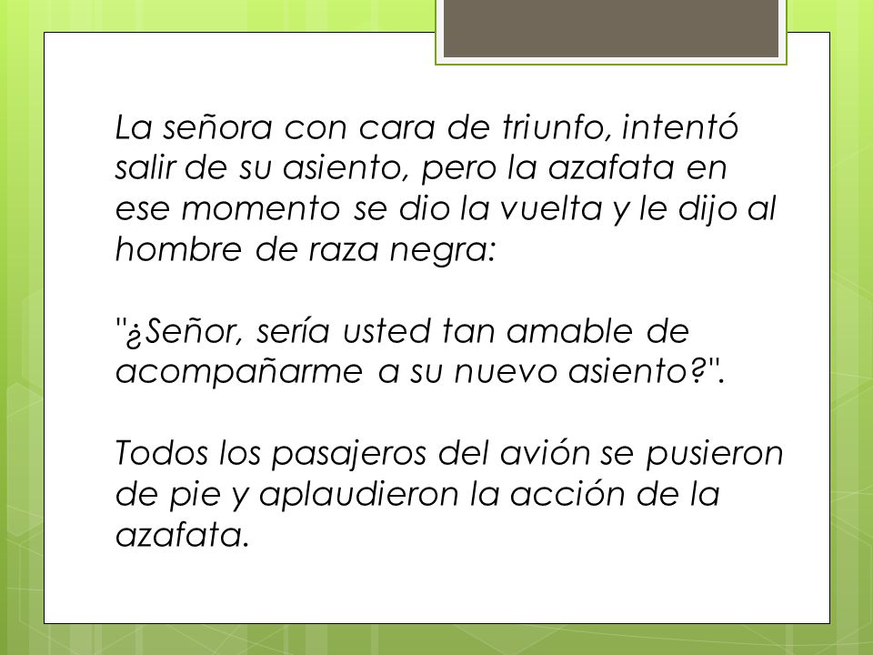 La señora con cara de triunfo, intentó salir de su asiento, pero la azafata en ese momento se dio la vuelta y le dijo al hombre de raza negra: ¿Señor, sería usted tan amable de acompañarme a su nuevo asiento .