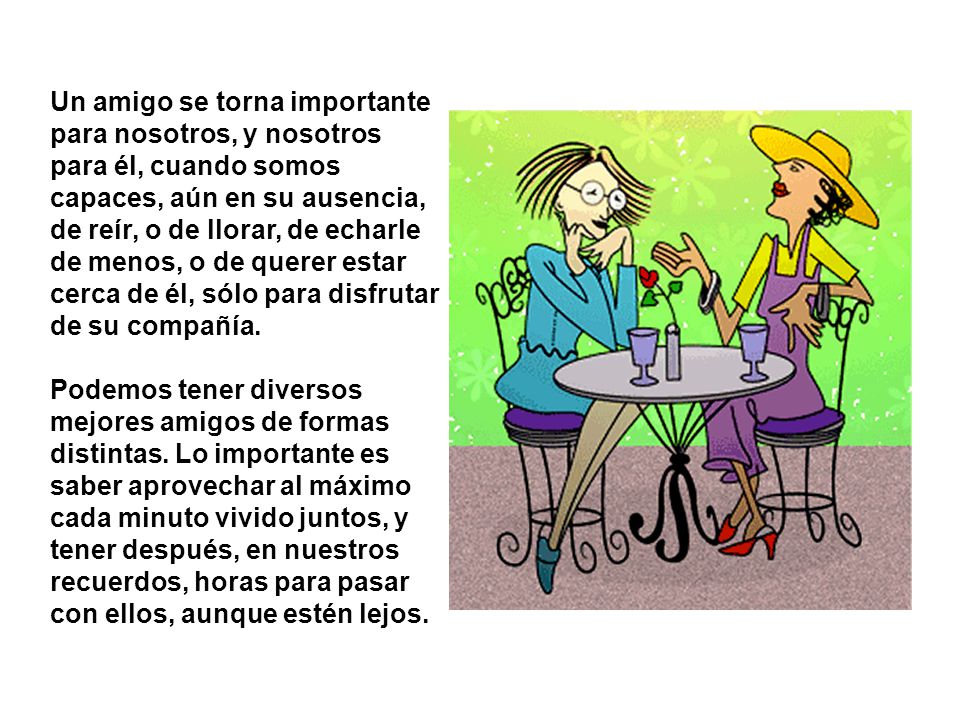 Un amigo se torna importante para nosotros, y nosotros para él, cuando somos capaces, aún en su ausencia, de reír, o de llorar, de echarle de menos, o de querer estar cerca de él, sólo para disfrutar de su compañía.