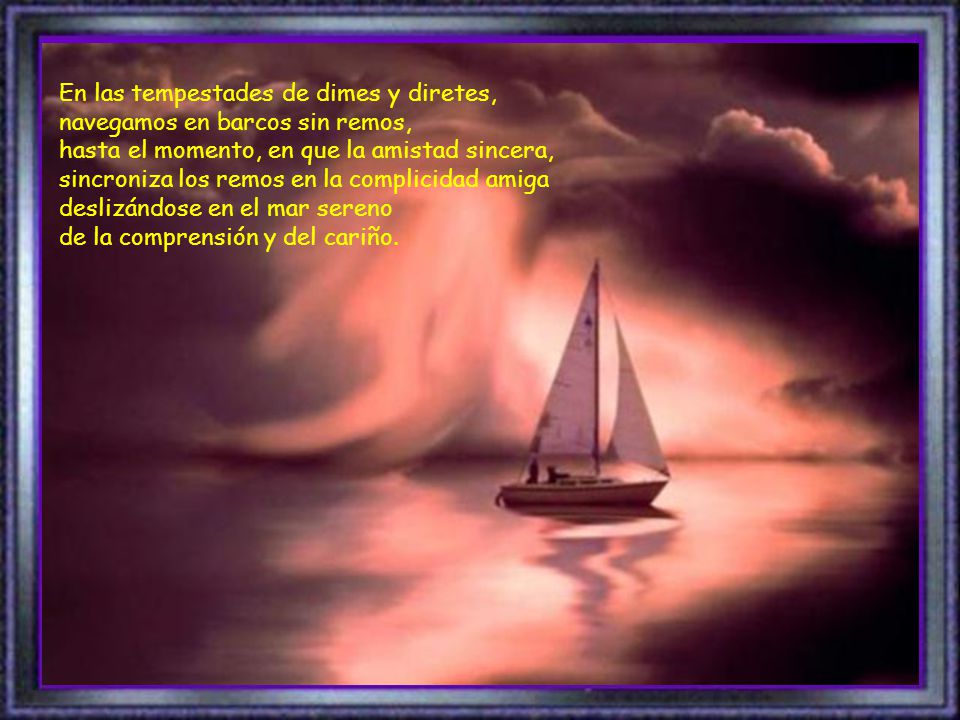 En las tempestades de dimes y diretes, navegamos en barcos sin remos, hasta el momento, en que la amistad sincera, sincroniza los remos en la complicidad amiga deslizándose en el mar sereno de la comprensión y del cariño.