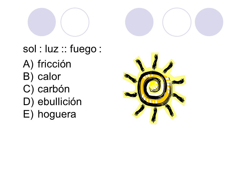 sol : luz :: fuego : A) fricción B) calor C) carbón D) ebullición E) hoguera