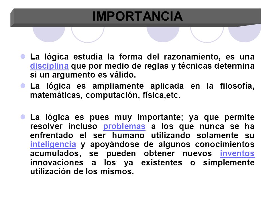 IMPORTANCIA La lógica estudia la forma del razonamiento, es una disciplina que por medio de reglas y técnicas determina si un argumento es válido.