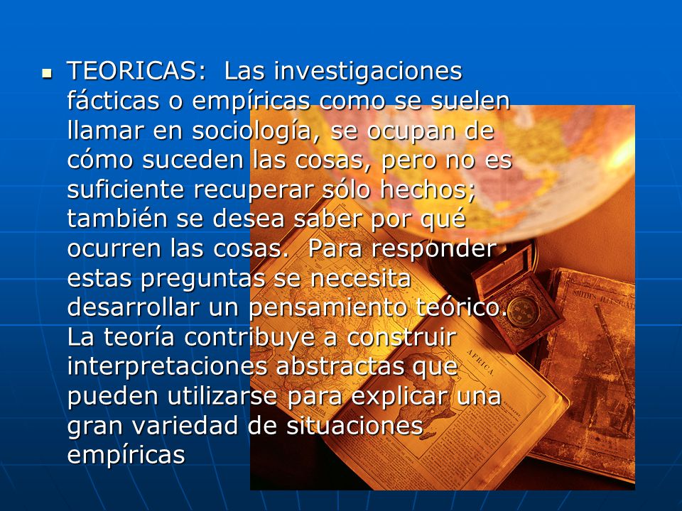 TEORICAS: Las investigaciones fácticas o empíricas como se suelen llamar en sociología, se ocupan de cómo suceden las cosas, pero no es suficiente recuperar sólo hechos; también se desea saber por qué ocurren las cosas.
