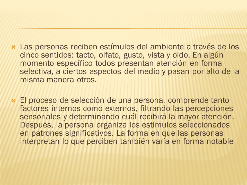 Las personas reciben estímulos del ambiente a través de los cinco sentidos: tacto, olfato, gusto, vista y oído. En algún momento específico todos presentan atención en forma selectiva, a ciertos aspectos del medio y pasan por alto de la misma manera otros.